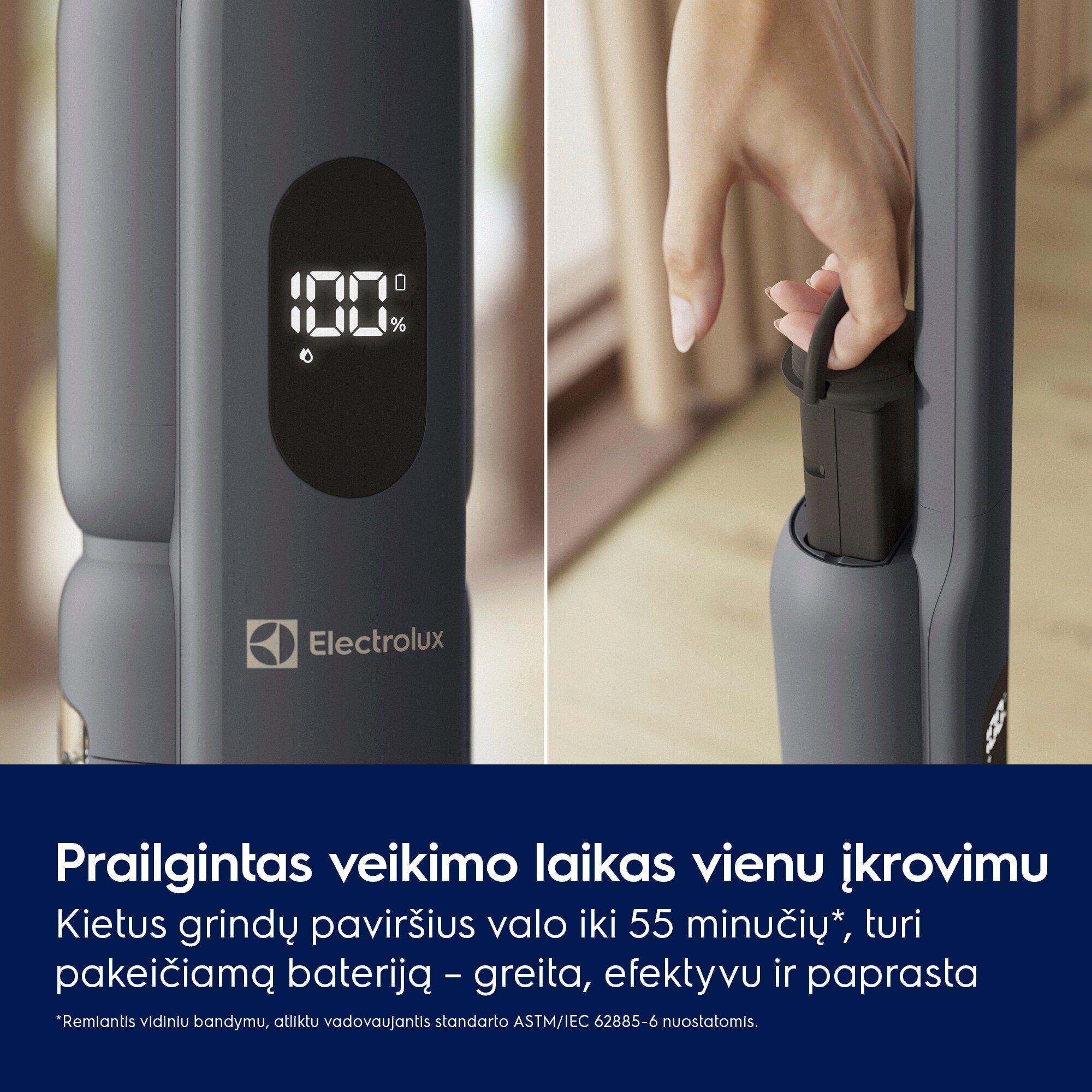 Prailgintas veikimo laikas vienu įkrovimu Kietus grindų paviršius valo iki 55 minučių*, turi pakeičiamą bateriją – greita, efektyvu ir paprasta *Remiantis vidiniu bandymu, atliktu vadovaujantis standarto ASTM/IEC 62885-6 nuostatomis.