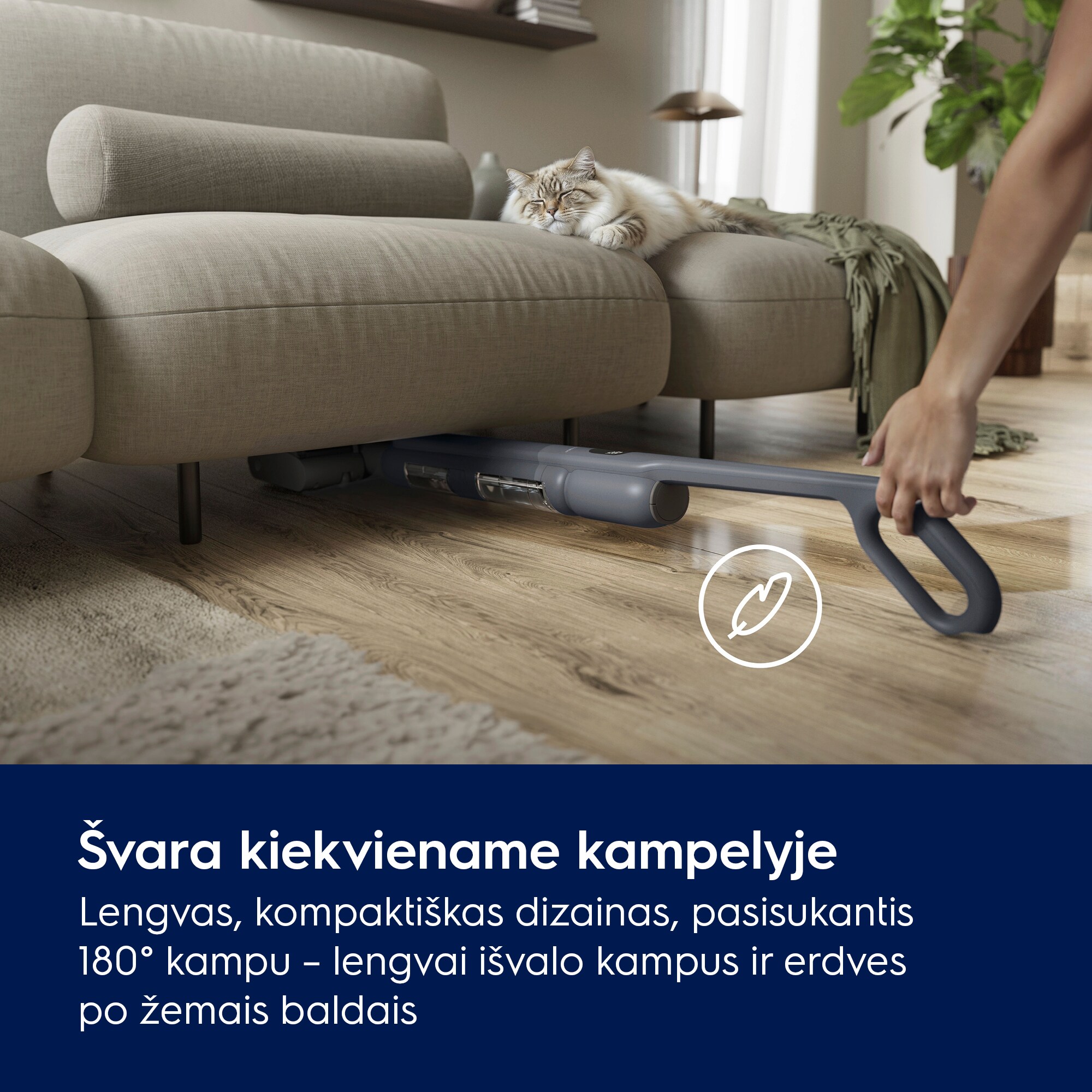 Švara kiekviename kampelyje Lengvas, kompaktiškas dizainas, pasisukantis 180° kampu – lengvai išvalo kampus ir erdves po žemais baldais