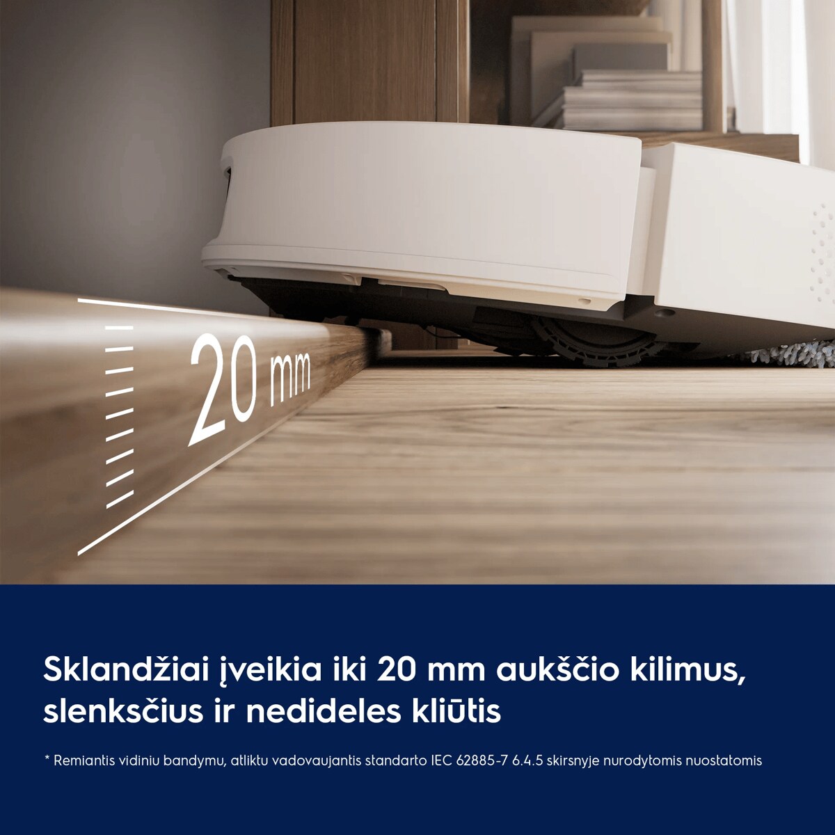 Sklandžiai įveikia iki 20 mm aukščio kilimus, slenksčius ir nedideles kliūtis     * Remiantis vidiniu bandymu, atliktu vadovaujantis standarto IEC 62885-7 6.4.5 skirsnyje nurodytomis nuostatomis